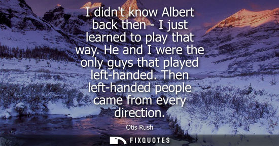 Small: I didnt know Albert back then - I just learned to play that way. He and I were the only guys that playe