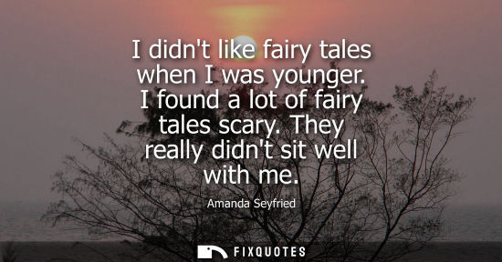 Small: I didnt like fairy tales when I was younger. I found a lot of fairy tales scary. They really didnt sit 