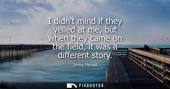 Small: I didnt mind if they yelled at me, but when they came on the field, it was a different story