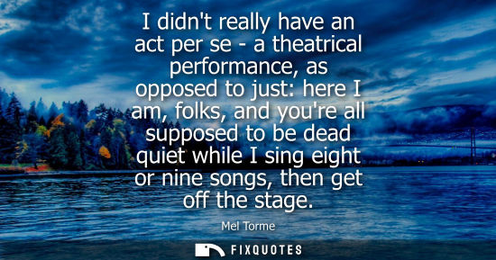 Small: I didnt really have an act per se - a theatrical performance, as opposed to just: here I am, folks, and