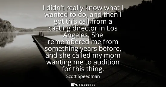 Small: I didnt really know what I wanted to do, and then I got this call from a casting director in Los Angeles.