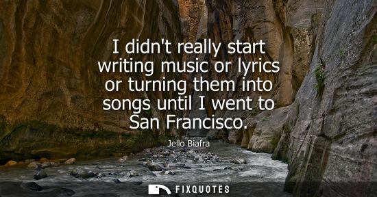 Small: I didnt really start writing music or lyrics or turning them into songs until I went to San Francisco - Jello 