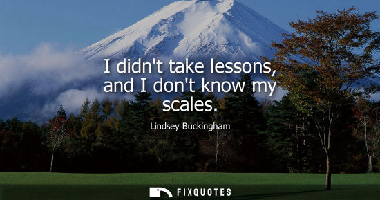 Small: I didnt take lessons, and I dont know my scales