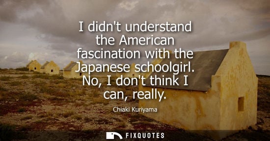 Small: I didnt understand the American fascination with the Japanese schoolgirl. No, I dont think I can, reall