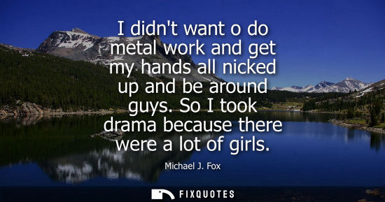 Small: I didnt want o do metal work and get my hands all nicked up and be around guys. So I took drama because