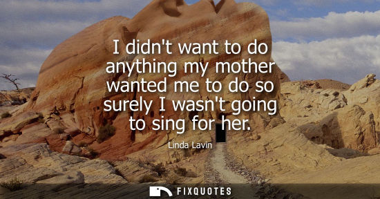 Small: I didnt want to do anything my mother wanted me to do so surely I wasnt going to sing for her