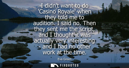 Small: I didnt want to do Casino Royale when they told me to audition. I said no. Then they sent me the script