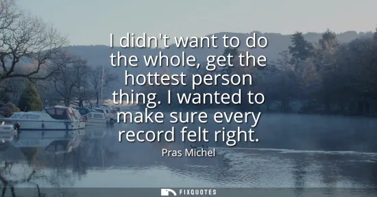 Small: I didnt want to do the whole, get the hottest person thing. I wanted to make sure every record felt right