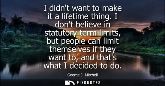 Small: I didnt want to make it a lifetime thing. I dont believe in statutory term limits, but people can limit