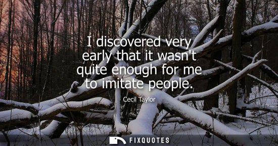 Small: I discovered very early that it wasnt quite enough for me to imitate people