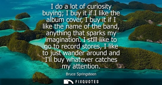 Small: I do a lot of curiosity buying I buy it if I like the album cover, I buy it if I like the name of the b