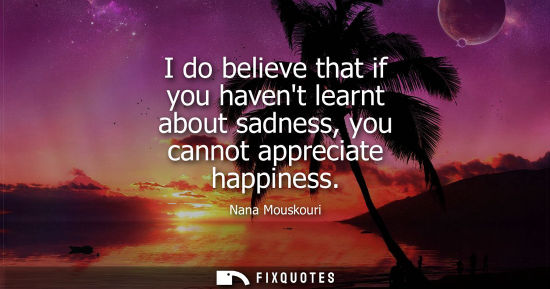 Small: I do believe that if you havent learnt about sadness, you cannot appreciate happiness