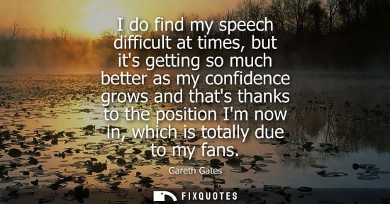 Small: I do find my speech difficult at times, but its getting so much better as my confidence grows and thats thanks