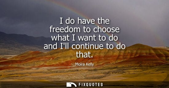 Small: I do have the freedom to choose what I want to do and Ill continue to do that