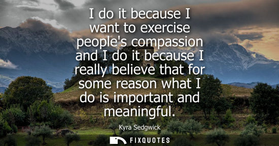 Small: I do it because I want to exercise peoples compassion and I do it because I really believe that for some reaso