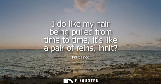 Small: I do like my hair being pulled from time to time, its like a pair of reins, innit?