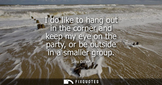 Small: I do like to hang out in the corner and keep my eye on the party, or be outside in a smaller group
