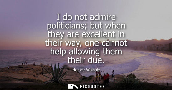Small: I do not admire politicians but when they are excellent in their way, one cannot help allowing them the
