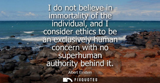 Small: Albert Einstein - I do not believe in immortality of the individual, and I consider ethics to be an exclusivel