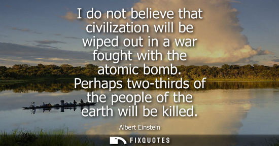 Small: I do not believe that civilization will be wiped out in a war fought with the atomic bomb. Perhaps two-thirds 