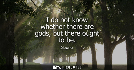 Small: Diogenes: I do not know whether there are gods, but there ought to be