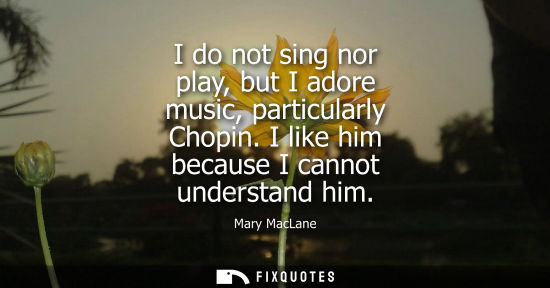 Small: I do not sing nor play, but I adore music, particularly Chopin. I like him because I cannot understand 