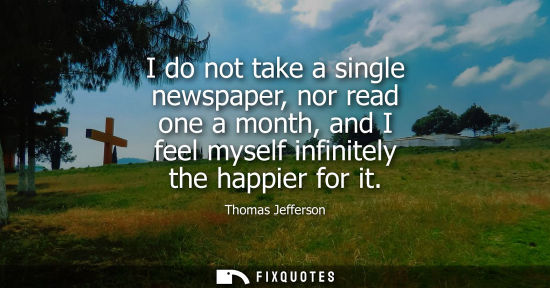Small: I do not take a single newspaper, nor read one a month, and I feel myself infinitely the happier for it