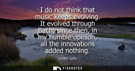 Small: I do not think that music keeps evolving. It evolved through Bach since then, in my humble opinion, all