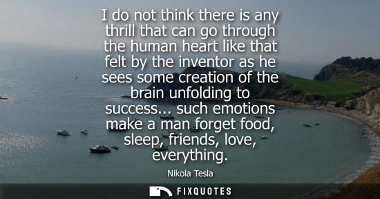 Small: I do not think there is any thrill that can go through the human heart like that felt by the inventor as he se