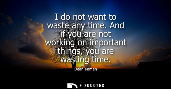 Small: I do not want to waste any time. And if you are not working on important things, you are wasting time