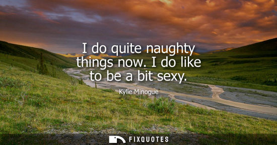 Small: Kylie Minogue: I do quite naughty things now. I do like to be a bit sexy