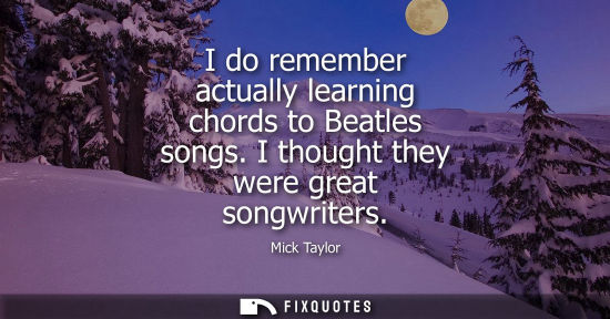 Small: I do remember actually learning chords to Beatles songs. I thought they were great songwriters