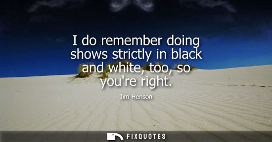 Small: I do remember doing shows strictly in black and white, too, so youre right