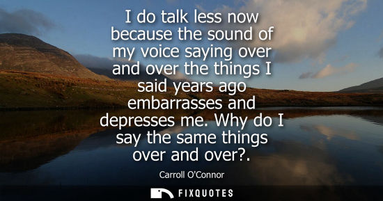Small: I do talk less now because the sound of my voice saying over and over the things I said years ago embar