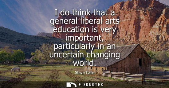Small: I do think that a general liberal arts education is very important, particularly in an uncertain changi