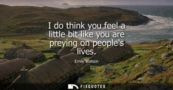 Small: I do think you feel a little bit like you are preying on peoples lives