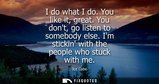Small: I do what I do. You like it, great. You dont, go listen to somebody else. Im stickin with the people wh
