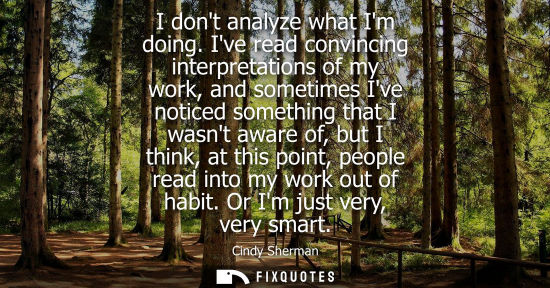 Small: I dont analyze what Im doing. Ive read convincing interpretations of my work, and sometimes Ive noticed