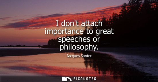 Small: I dont attach importance to great speeches or philosophy