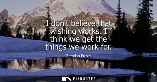 Small: I dont believe that wishing works. I think we get the things we work for