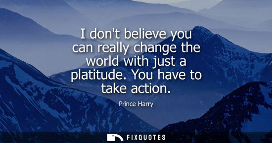 Small: I dont believe you can really change the world with just a platitude. You have to take action