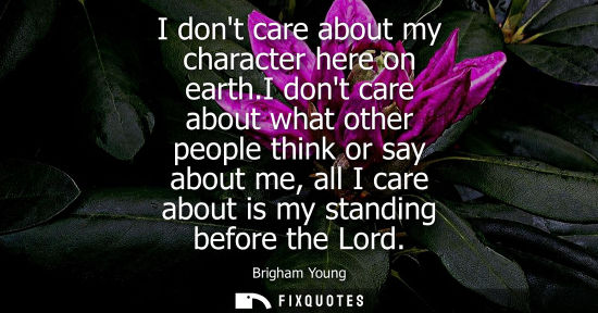 Small: I dont care about my character here on earth.I dont care about what other people think or say about me,