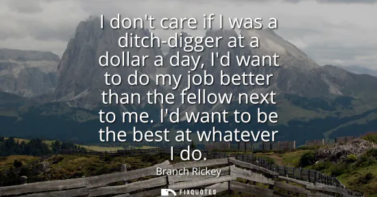 Small: I dont care if I was a ditch-digger at a dollar a day, Id want to do my job better than the fellow next to me.