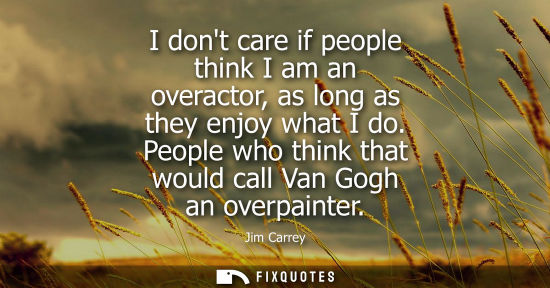 Small: I dont care if people think I am an overactor, as long as they enjoy what I do. People who think that w