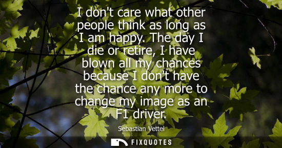 Small: I dont care what other people think as long as I am happy. The day I die or retire, I have blown all my