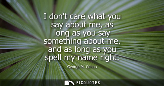 Small: George M. Cohan: I dont care what you say about me, as long as you say something about me, and as long as you 