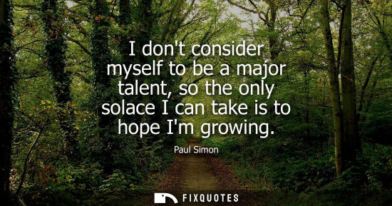 Small: I dont consider myself to be a major talent, so the only solace I can take is to hope Im growing