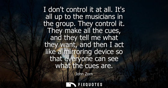 Small: I dont control it at all. Its all up to the musicians in the group. They control it. They make all the 