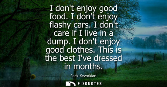 Small: I dont enjoy good food. I dont enjoy flashy cars. I dont care if I live in a dump. I dont enjoy good clothes. 