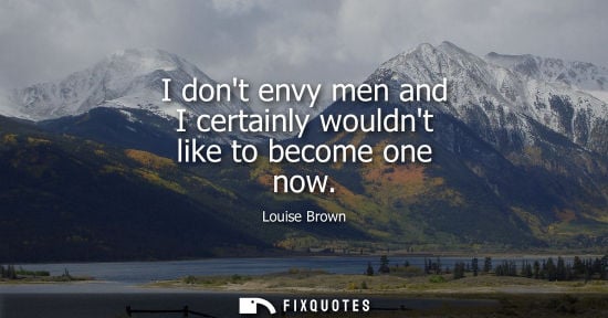 Small: I dont envy men and I certainly wouldnt like to become one now
